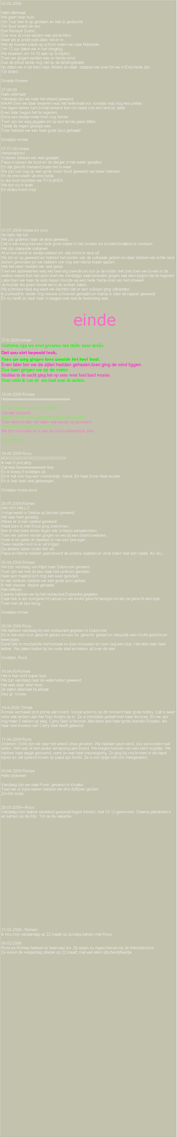 Text Box: 03-09-2009Hallo allemaalWe gaan naar huis.Om 7uur ben ik op gestaan en heb ik gedoucht.Om 9uur kwam de taxi.Een Renault Scenic.Dus voor al onze tassen was die te klein.Maar als je propt past alles net er in.Met de hoeden plank op schoot reden we naar Marseille.Om 12 uur zaten we in het vliegtuig.We kwamen om 14:10 aan op Schiphol.Toen we gingen landen was er harde wind.Dus de piloot lande nog net op de landingsbaan.Nu zitten we in de trein naar Almelo en daar  stappen we over tot we in Enschede zijn.Tot straks.Groetje Romee27-08-09     Hallo allemaalVandaag zijn we naar het strand geweest.MAAR toen we daar kwamen was het hellemaal vol, vooraan was nog een plekje.We lagen lekker ruim,totdat iemand tien cm naast ons een tent op zette.Even later begon het te regenen.Eerst een beetje maar toen nog harderToen zijn we weg gegaan en op een terras gaan zitten.Totdat de regen gestopt was.Toen hebben we een heel grote ijsco gehaald.Groetjes romee07-07-09 romeeHehaihallohoiGisteren hebben we veel gedaan.Papa is tussen de boot en de steiger in het water gevallen.En dat gelooft niemand,maar het is waar.We zijn ook nog op een grote motor boot geweest van twee mannen.En de ene kwam uit enschede.In die boot mochten we TV KIJKEN.We zijn nu in lipari.En straks komt rosa.01-07-2009 romee en roosHe hallo hai hoiWe zijn gisteren naar de etna geweest.Dat is een berg met een hele grote krater in het midden en honderd kratters er omheen.Het zijn slapende vulkanen.Af en toe wordt er eentje wakker en  dan komt er lava uit.Wij zijn er op geweest en hebben het zuiden van de vulkaaan gezien en daar hebben we echte lava stenen gevonden en we hebben ook nog een kleine krater gezien.Met het weer hadden we veel geluk.Toen we aankwamen was het heel erg bewolkt en kon je de krater niet zien.toen we boven in de wolken waren trok het open.toen we smiddags naar beneden gingen wat eten begon het te regenen Later toen we naar de auto liepen hoorde wij een helle harde knal van het omweer.Je hoorde die goed omdat we in de wolken zaten.Wij schroken heel erg want we dachten dat er een vulkaan ging uitbarsten. Ik (romee)He verder nog nieuwe schoenen gehaald en mama is naar de kapper geweest.En nu heeft ze haar haar in laagjes wat niet de bedoeling was.             einde                                                       27-6-2009 romeeGisteren zijn we over gevaren van italie naar sicilie.Dat was niet bepaald leuk.Toen we weg gingen toen waaide het heel hard.Even later ton we de zijlen hadden gehezen,toen ging de wind liggen.Dus toen gingen we op de motor.Midden in de nacht ging het op eens weer heel hard waaien.Toen rolde ik van de&nbsp; ene kant naar de andere.19-06-2009 RomeeHeeeeeeeeeeeeeeeeeeeeeeeeeeeeeeIk heb in een optimist gezeild.Dat was erg leuk. Alleen was er geen wind dus ik ging supersloom.Toen werd ikl ater het water wat verder op gesleepd.Daar was wel wat meer wind.We zijn nu in itaie.er is aan de zuid kustweinig te zien.Liefs romee19-06-2009 RoosHOOOOOOOOOOOOOOOOOOOOIIk was 8 juni jarig.Dat was heeeeeeeeeeeel leuk.En ik kreeg 8 bollettjes ijs.En ik hat ook nog een vriendinetje, lizelot. En haar broer heet wouter.En ik heb heel veel gekreegen.Groetjes roosie poos28-05-2009 RomeeHAI HOI HALLOVorige week is Saskia op bezoek geweest.Het was heel gezellig.Alleen er is een nadeel geweest.Want toen ik met Roos ging zwemmen. Ben ik met twee tenen tegen iets scherps aangekomen.Toen we samen verder gingen en we bij een strand kwamen.Keek ik en zaten er naalden in van een zee-egel.Twee naalden kon ik er uit krijgen.De andere zaten onder het vel.Papa en Mama hebben geprobeerd de andere naalden er uit te halen met een naald. AU AU...30-04-2009 RomeeWe zijn vandaag van Mljet naar Dubrovnik gevaren.  Toen zijn we met de taxi naar het centrum gereden.Naar een maand toch nog een keer gereden.In het centrum hebben we een grote ijsco gehad.Ik heb nieuwe  slipper gehaald.Met reflexie.Daarna hebben we bij het restaurant Dubravka gegeten.Daar heb ik als voorgerecht carpaccio als hoofd gerecht lasagne en als na gerecht een ijsje.Toen met de taxi terug.Groetjes romee30-04-2009 RoosWe hebben vandaag bij een restaurant gegeten in DubrovnikEn ik heb een voor gerecht gehad en een na  gerecht  gehad en natuurlijk een hoofd gerecht en twee ijsjes.Eerst heb ik mozzarella met tomaat en toen mosselen en toen nog een ijsje. Het eten was heel lekker. We zaten buiten bij de oude stad en keken uit over de zee.Groetjes, Roos18-04-09 RomeeHet is hier echt super leuk.We zijn vandaag naar de watervallen geweest.Het was daar heel mooi.Ze zaten allemaal bij elkaar.Nou gr. romee14-4-2009 ChristaRom�e vermaakt zich prima aan boord. Vooral lezen is op dit moment haar grote hobby. Dat is weer eens wat anders dan het huis Anubis op tv. Ze is inmiddels gestart met haar 4e boek. En we zijn nog maar 2 weken op weg. Carry Slee is favoriet. Met dank aan haar grote vriendin Rosalie, die haar veel boeken van Carry Slee heeft geleend. 11-04-2009 RoosGisteren (10/4) zijn we naar het eiland Unije gevaren. We hadden geen wind, dus we konden niet zeilen. Wel was er een leuke verrassing aan boord. We kregen bezoek van een klein vogeltje. We hebben haar aagje genoemd, want ze was heel nieuwsgierig. Ze ging bij ons binnen in de kajuit kijken en zat opeens boven op papa zijn hoofd. Ze is een tijdje met ons meegevaren.05-04-2009 RomeeHallo iedereen Vandaag zijn we naar Porec gevaren in Kroatie.Toen we er bijna waren hebben we drie dolfijnen gezien.Zie foto boek28-03-2009�RoosVandaag mijn laatste wedstrijd gespeeld tegen Almelo, met 13-12 gewonnen. Daarna getrakteerd en samen op de foto. Tot na de vakantie.21-02-2009 - RomeeIk hou mijn verjaardag op 22 maart op zondag samen met Roos.05-02-2009Roos en Romee hebben er heel veel zin. Ze staan nu ingeschreven bij de Wereldschool.Ze vieren de verjaardag allebei op 22 maart, met een klein afscheidsfeestje. 