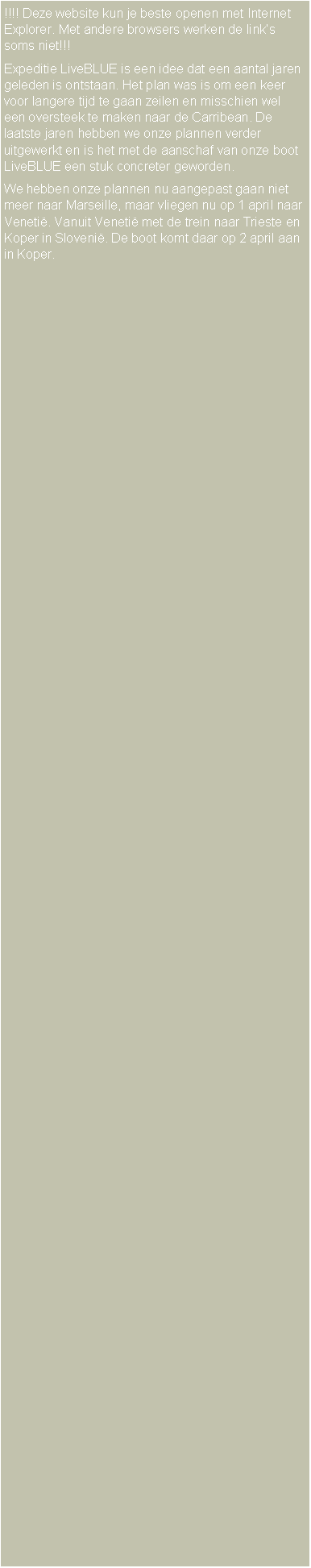 Text Box: !!!! Deze website kun je beste openen met Internet Explorer. Met andere browsers werken de link�s soms niet!!!Expeditie LiveBLUE is een idee dat een aantal jaren geleden is ontstaan. Het plan was is om een keer voor langere tijd te gaan zeilen en misschien wel een oversteek te maken naar de Carribean. De laatste jaren hebben we onze plannen verder uitgewerkt en is het met de aanschaf van onze boot LiveBLUE een stuk concreter geworden.We hebben onze plannen nu aangepast gaan niet meer naar Marseille, maar vliegen nu op 1 april naar Veneti�. Vanuit Veneti� met de trein naar Trieste en Koper in Sloveni�. De boot komt daar op 2 april aan in Koper.
