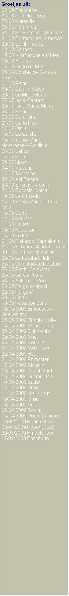Text Box: Groetjes uit:03-09 Enschede31-08 Port Napoleon28-08 Marseille25-08 Port Miou24-08 St. Pierre des Embiez21-08 Bormes Les Mimosas20-08 Saint Tropez18-08 Cannes15-08 Villefranche sur Mer10-08 Ajaccio07-08 Golfe de Murtoli05-08 Bonifacio� Corsica Frankrijk01-08 Palau30-07 Cala di Volpe29-07 La Maddelena27-07 Isola Caprera26-07 Isola Santa Maria23-07 Palau22-07 Cala Bitta21-07 Golfo Pero17-07 Olbia15-07 La Caletta13-07 Santa Maria Navaresse�Sardinie08-07 Ustica07-07 Filicudi06-07 Lipari04-07 Vulcano03-07 Taormina30-06 Aci Tressa 26-06 Siracusa - Sicily24-06 Roccela Ionica19-06 Le Castella17-06 Santa Maria di LuecaItalie15-06 Corfu14-06 Mourtos11-06 Lakka08-06 Kassiopi05-06 Lefkas01-06 Fiskardo-Cephalonia31-05 Scorpio island-Kalamos30-05 Nidri-Scorpio island29-05 Lefkasstad-Nidri27-05 Cofustad-Lefkasstad26-05 Petriti-Corfustad25-05 Gaios-Petriti24-05 Antipaxi� Paxi23-05 Parga-Antipaxi22-05 Parga-Gr20-05 Corfu10-05 Kassiopi-Corfu08-05-2009 Erikoussa - Griekenland05-05-2009 Brindisi-Itali�04-05-2009 Monopoli-Itali�30-04-2009 Dubrovnik29-04-2009 Mljet25-04-2009 Korcula24-04-2009 Vela Luka22-04-2009 Hvar21-04-2009 Primosten17-04-2009 Skradin16-04-2009 Uvual Gnal15-04-2009 Sutimiscica14-04-2009 Zadar13-04-2009 Silba11-04-2009 Mali Losinj10-04-2009 Unije08-04-2009 Pula06-04-2009 Rovinj05-04-2009 Porec (Kroati�)04/04/2009 Piran (SLO)02/04/2009 Koper (SLO)20/03/2009 Hindeloopen17/01/2009 Enschede 